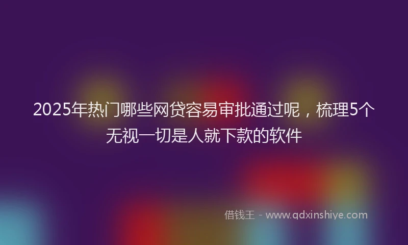 2025年热门哪些网贷容易审批通过呢，梳理5个无视一切是人就下款的软件