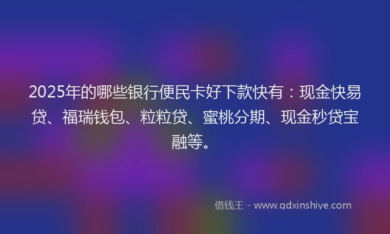2025年的哪些银行便民卡好下款快有：现金快易贷、福瑞钱包、粒粒贷、蜜桃分期、现金秒贷宝融等。
