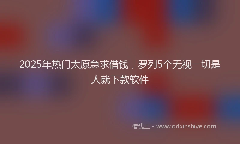 2025年热门太原急求借钱，罗列5个无视一切是人就下款软件