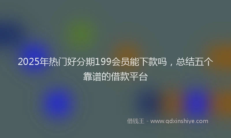 2025年热门好分期199会员能下款吗，总结五个靠谱的借款平台