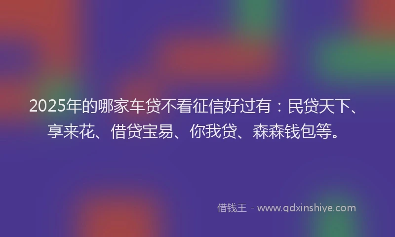 2025年的哪家车贷不看征信好过有：民贷天下、享来花、借贷宝易、你我贷、森森钱包等。