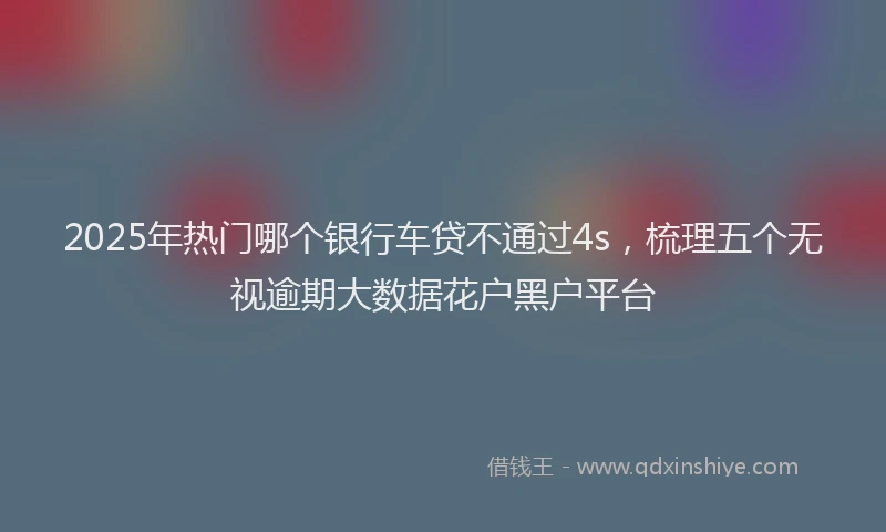 2025年热门哪个银行车贷不通过4s，梳理五个无视逾期大数据花户黑户平台
