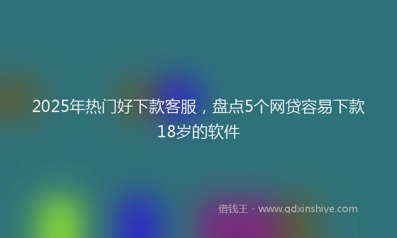2025年热门好下款客服，盘点5个网贷容易下款18岁的软件