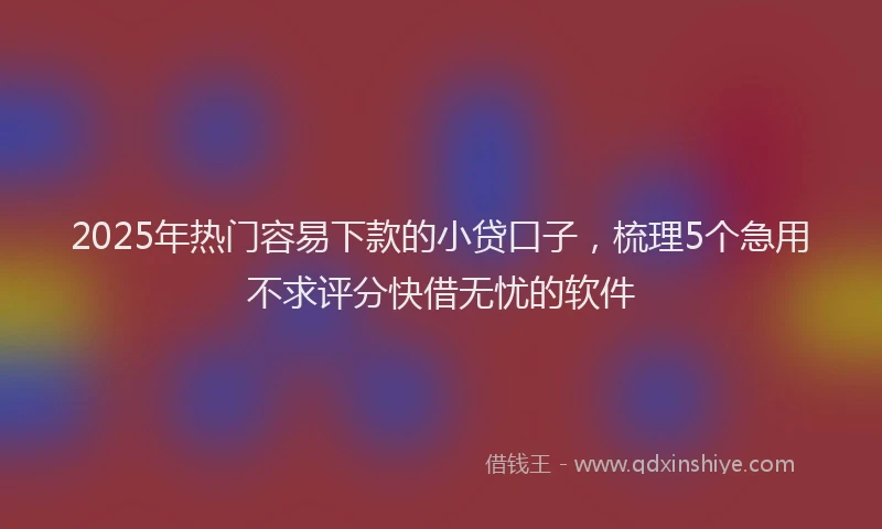 2025年热门容易下款的小贷口子，梳理5个急用不求评分快借无忧的软件