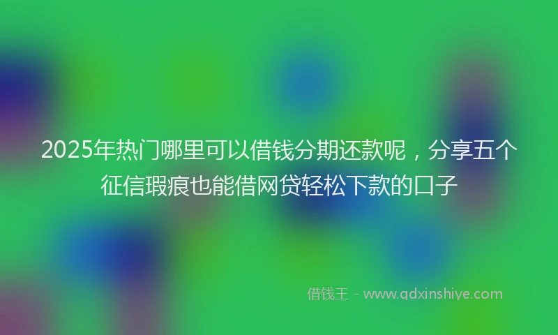 2025年热门哪里可以借钱分期还款呢，分享五个征信瑕疵也能借网贷轻松下款的口子