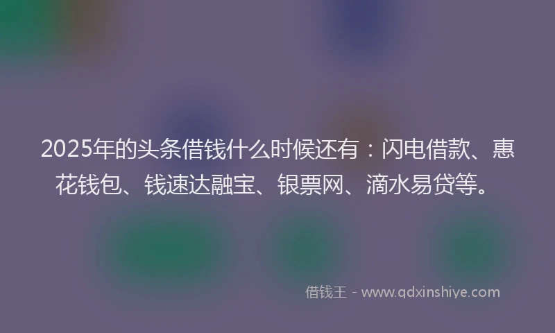 2025年的头条借钱什么时候还有：闪电借款、惠花钱包、钱速达融宝、银票网、滴水易贷等。