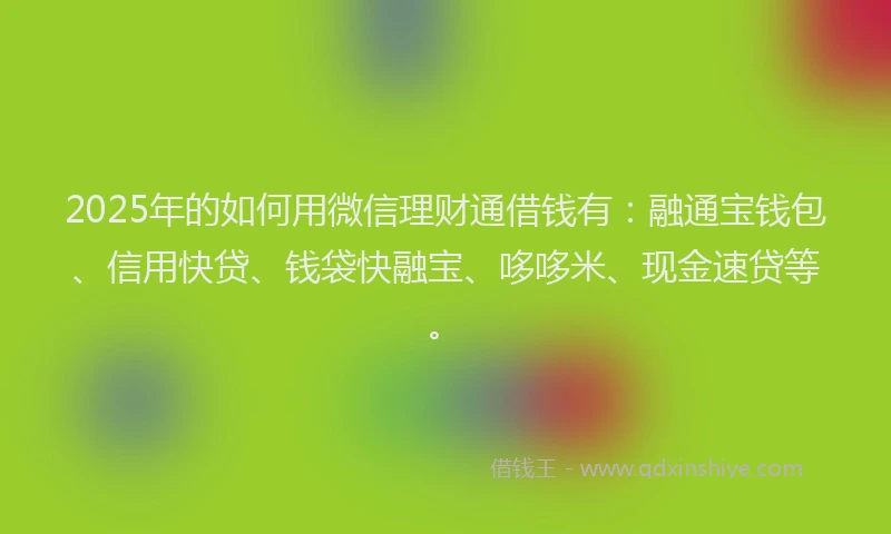 2025年的如何用微信理财通借钱有：融通宝钱包、信用快贷、钱袋快融宝、哆哆米、现金速贷等。