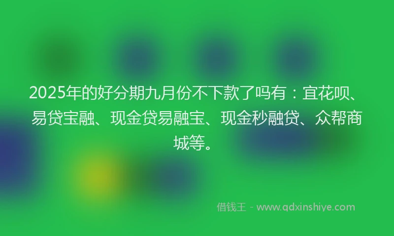 2025年的好分期九月份不下款了吗有：宜花呗、易贷宝融、现金贷易融宝、现金秒融贷、众帮商城等。