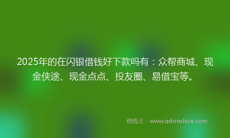 2025年的在闪银借钱好下款吗有：众帮商城、现金侠途、现金点点、投友圈、易借宝等。