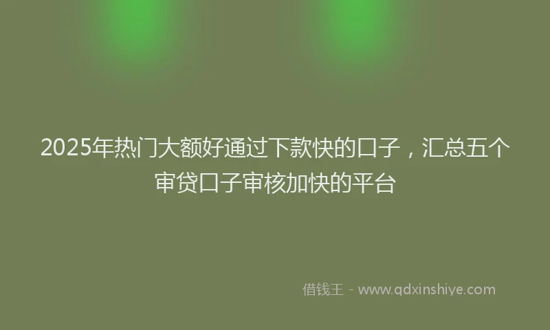 2025年热门大额好通过下款快的口子，汇总五个审贷口子审核加快的平台
