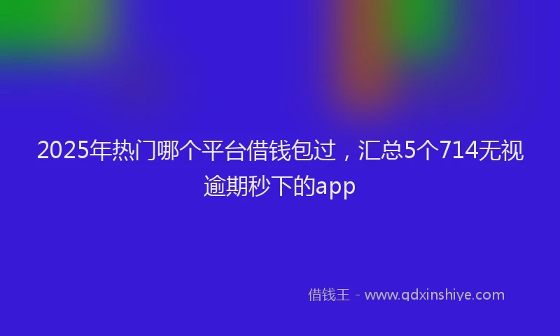 2025年热门哪个平台借钱包过，汇总5个714无视逾期秒下的app