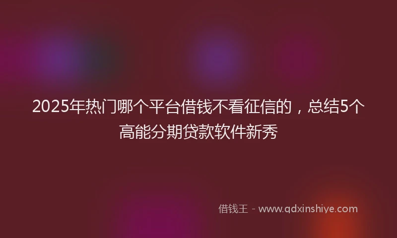 2025年热门哪个平台借钱不看征信的，总结5个高能分期贷款软件新秀