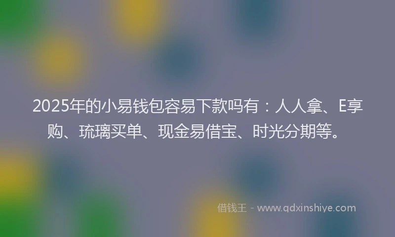 2025年的小易钱包容易下款吗有：人人拿、E享购、琉璃买单、现金易借宝、时光分期等。