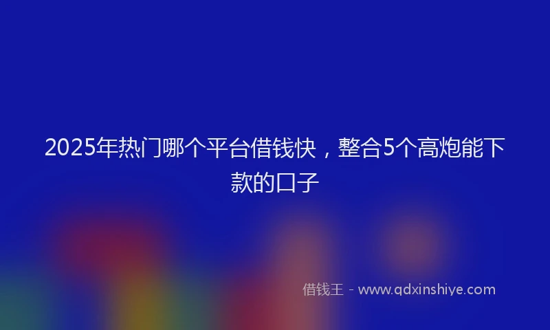2025年热门哪个平台借钱快，整合5个高炮能下款的口子