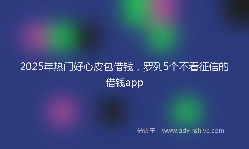2025年热门好心皮包借钱，罗列5个不看征信的借钱app