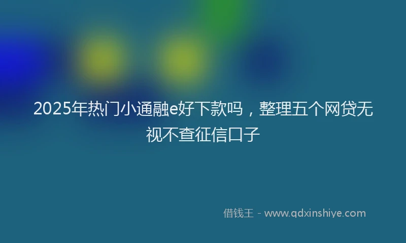2025年热门小通融e好下款吗，整理五个网贷无视不查征信口子