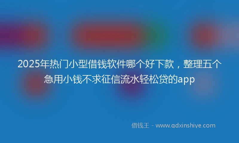 2025年热门小型借钱软件哪个好下款，整理五个急用小钱不求征信流水轻松贷的app