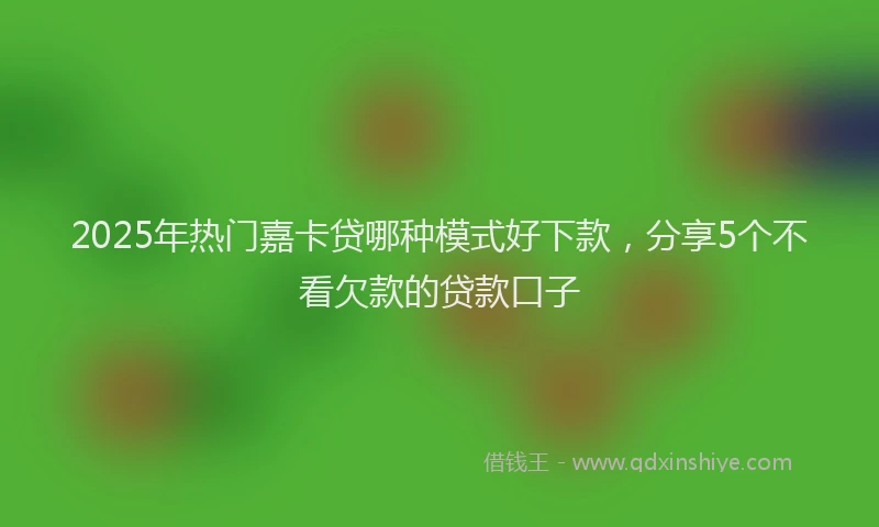 2025年热门嘉卡贷哪种模式好下款，分享5个不看欠款的贷款口子