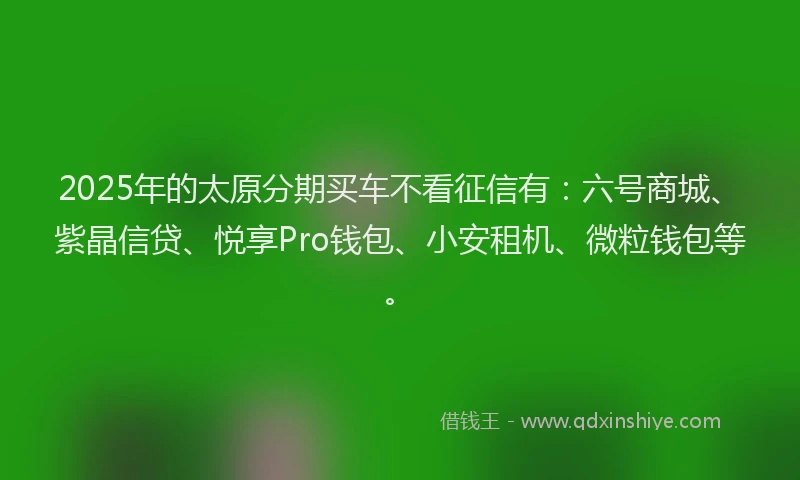 2025年的太原分期买车不看征信有：六号商城、紫晶信贷、悦享Pro钱包、小安租机、微粒钱包等。