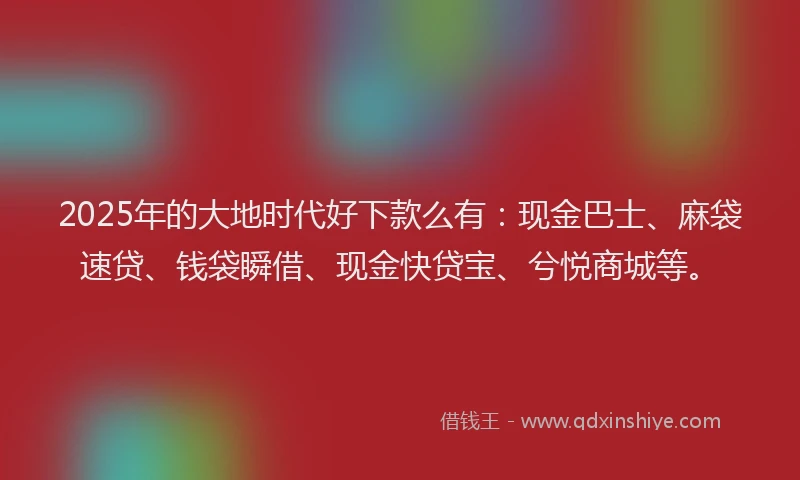 2025年的大地时代好下款么有：现金巴士、麻袋速贷、钱袋瞬借、现金快贷宝、兮悦商城等。