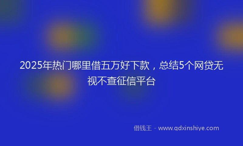 2025年热门哪里借五万好下款，总结5个网贷无视不查征信平台