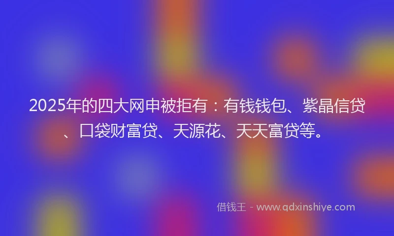 2025年的四大网申被拒有：有钱钱包、紫晶信贷、口袋财富贷、天源花、天天富贷等。