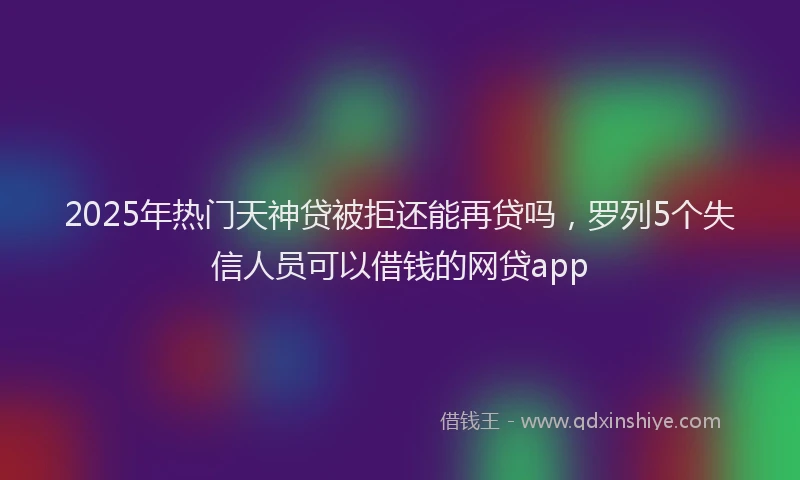 2025年热门天神贷被拒还能再贷吗，罗列5个失信人员可以借钱的网贷app