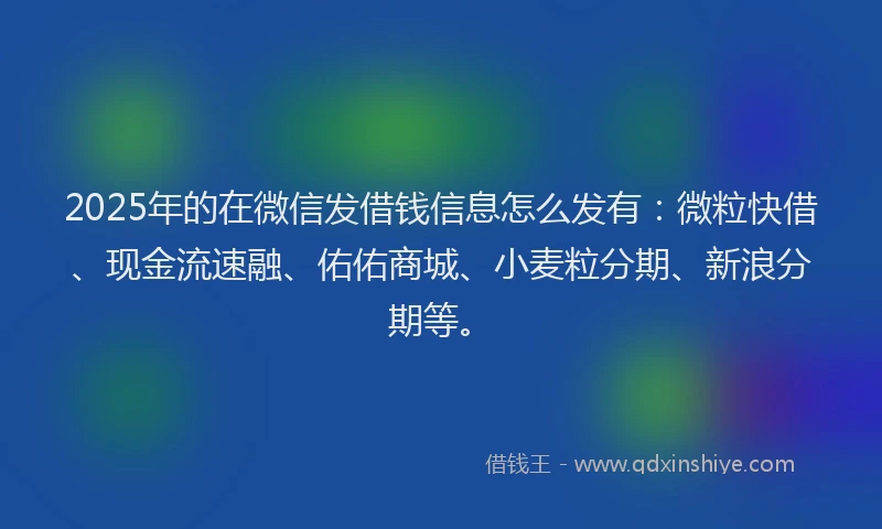 2025年的在微信发借钱信息怎么发有：微粒快借、现金流速融、佑佑商城、小麦粒分期、新浪分期等。