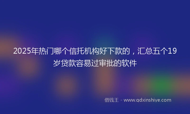2025年热门哪个信托机构好下款的，汇总五个19岁贷款容易过审批的软件