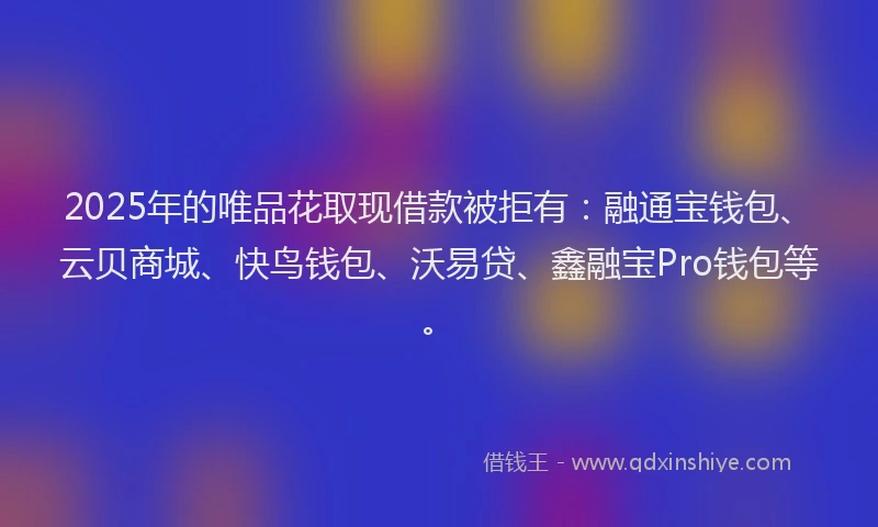 2025年的唯品花取现借款被拒有：融通宝钱包、云贝商城、快鸟钱包、沃易贷、鑫融宝Pro钱包等。