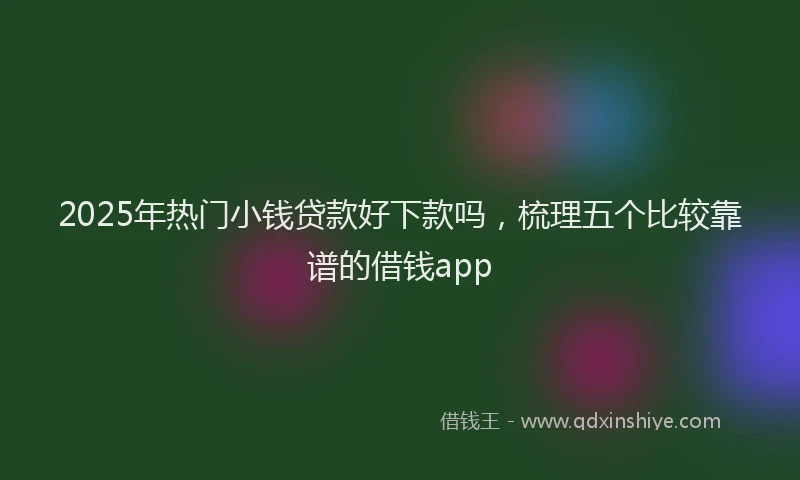 2025年热门小钱贷款好下款吗，梳理五个比较靠谱的借钱app