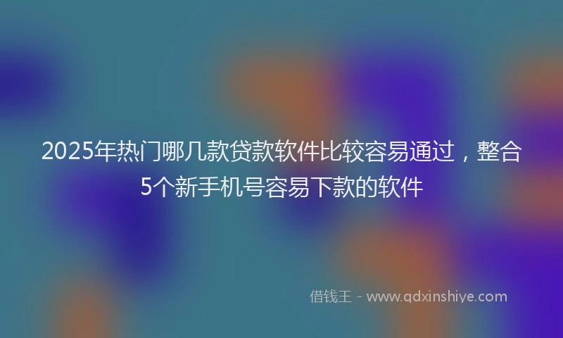 2025年热门哪几款贷款软件比较容易通过，整合5个新手机号容易下款的软件