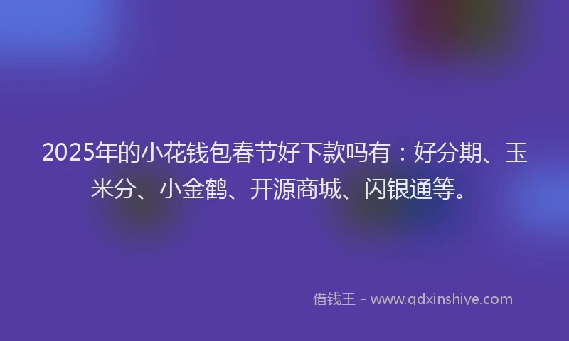2025年的小花钱包春节好下款吗有：好分期、玉米分、小金鹤、开源商城、闪银通等。