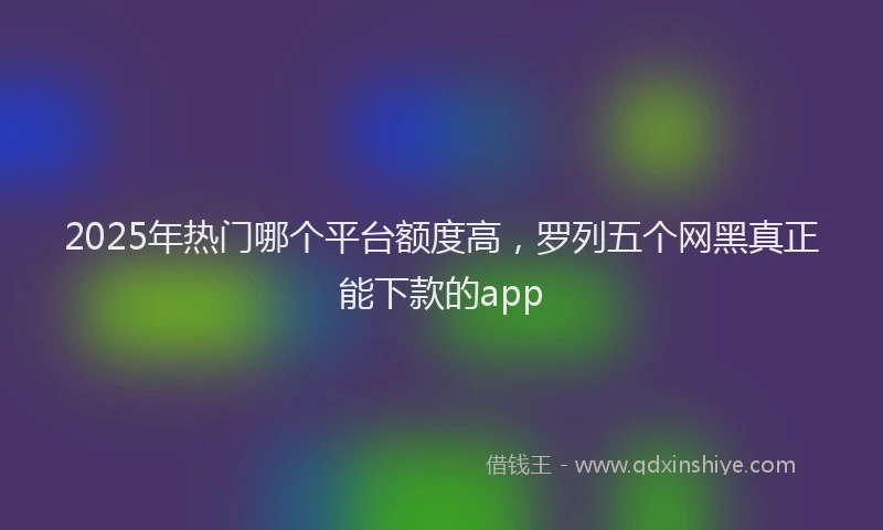 2025年热门哪个平台额度高，罗列五个网黑真正能下款的app