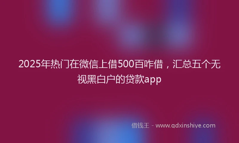2025年热门在微信上借500百咋借，汇总五个无视黑白户的贷款app