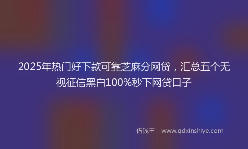 2025年热门好下款可靠芝麻分网贷，汇总五个无视征信黑白100%秒下网贷口子