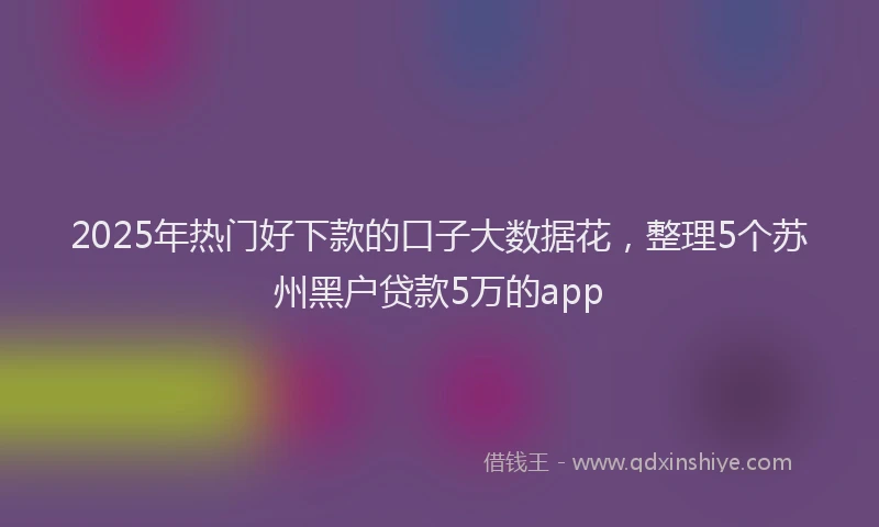 2025年热门好下款的口子大数据花，整理5个苏州黑户贷款5万的app