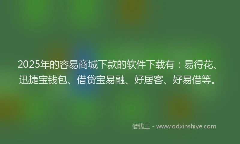 2025年的容易商城下款的软件下载有：易得花、迅捷宝钱包、借贷宝易融、好居客、好易借等。