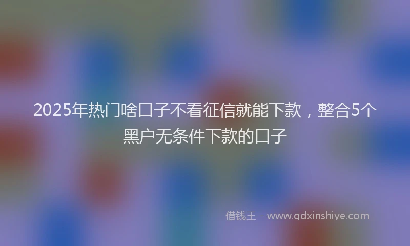 2025年热门啥口子不看征信就能下款，整合5个黑户无条件下款的口子