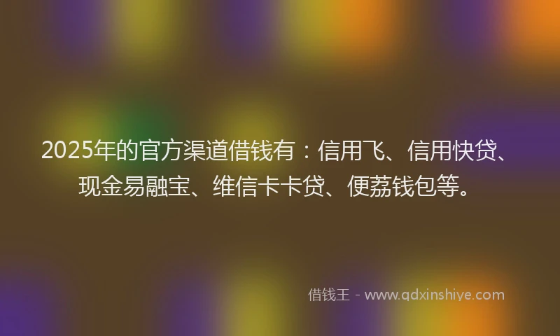 2025年的官方渠道借钱有：信用飞、信用快贷、现金易融宝、维信卡卡贷、便荔钱包等。