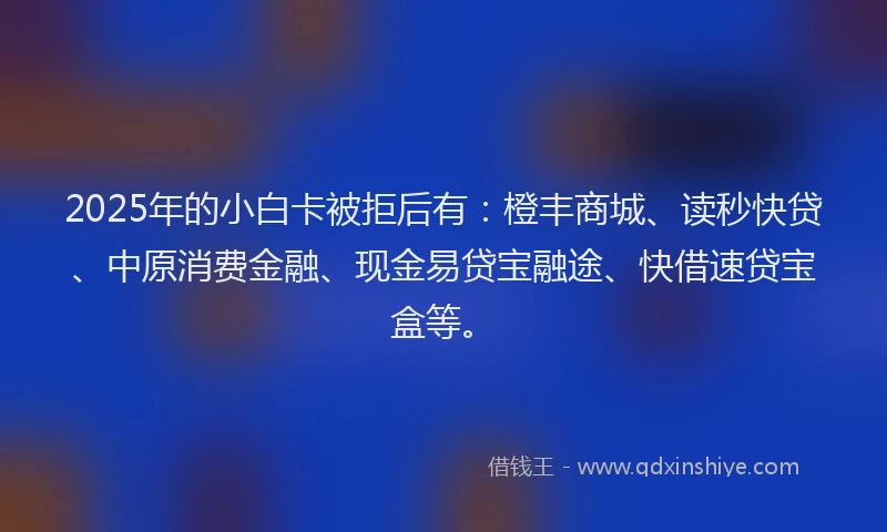 2025年的小白卡被拒后有：橙丰商城、读秒快贷、中原消费金融、现金易贷宝融途、快借速贷宝盒等。