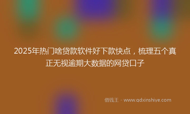 2025年热门啥贷款软件好下款快点，梳理五个真正无视逾期大数据的网贷口子