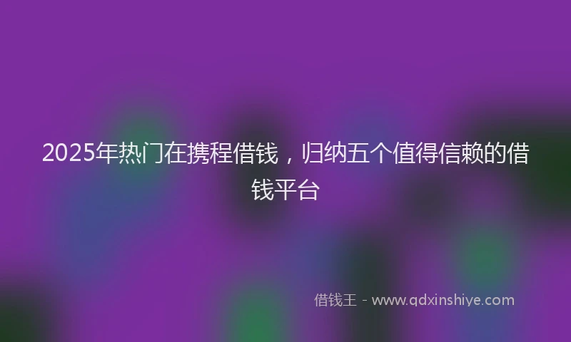 2025年热门在携程借钱，归纳五个值得信赖的借钱平台