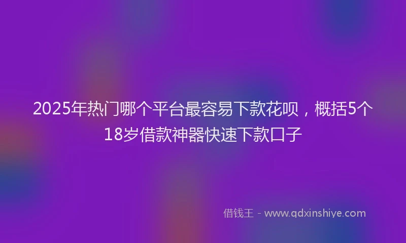 2025年热门哪个平台最容易下款花呗，概括5个18岁借款神器快速下款口子