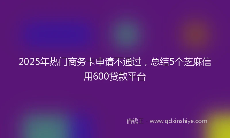 2025年热门商务卡申请不通过，总结5个芝麻信用600贷款平台