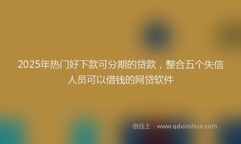 2025年热门好下款可分期的贷款，整合五个失信人员可以借钱的网贷软件