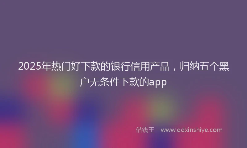 2025年热门好下款的银行信用产品，归纳五个黑户无条件下款的app