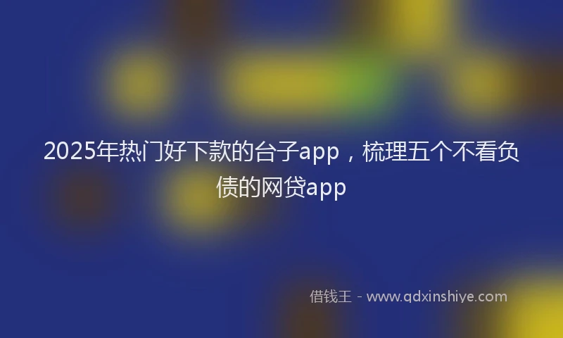 2025年热门好下款的台子app，梳理五个不看负债的网贷app
