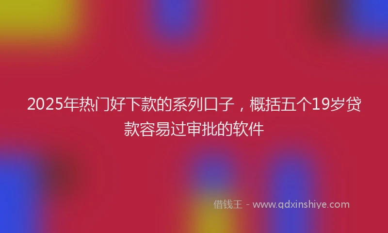 2025年热门好下款的系列口子，概括五个19岁贷款容易过审批的软件