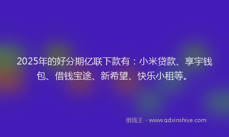 2025年的好分期亿联下款有：小米贷款、享宇钱包、借钱宝途、新希望、快乐小租等。